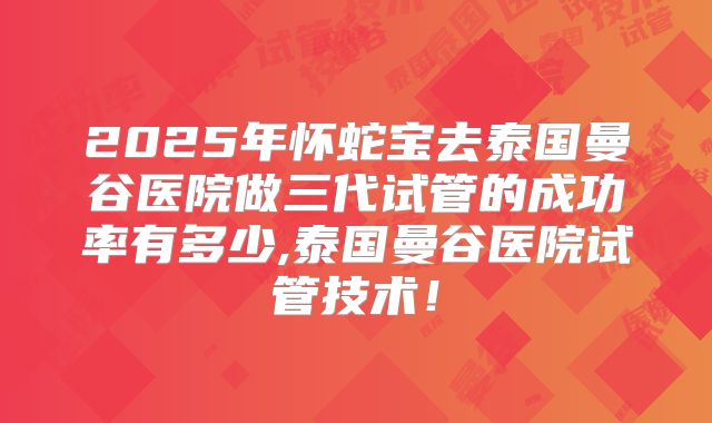 2025年怀蛇宝去泰国曼谷医院做三代试管的成功率有多少,泰国曼谷医院试管技术！