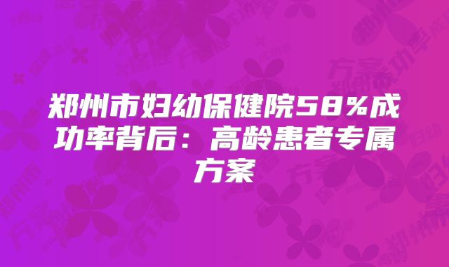 郑州市妇幼保健院58%成功率背后:高龄患者专属方案