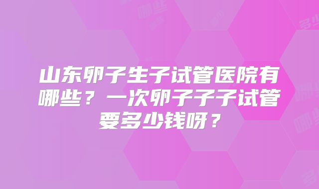山东卵子生子试管医院有哪些？一次卵子子子试管要多少钱呀？
