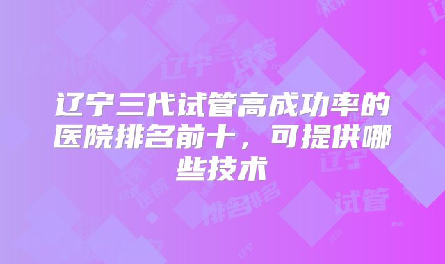 辽宁三代试管高成功率的医院排名前十，可提供哪些技术