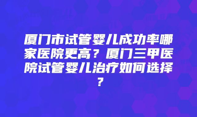 厦门市试管婴儿成功率哪家医院更高？厦门三甲医院试管婴儿治疗如何选择？