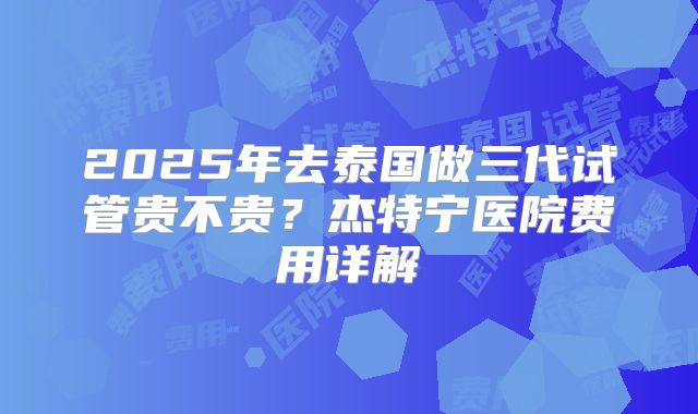 2025年去泰国做三代试管贵不贵？杰特宁医院费用详解