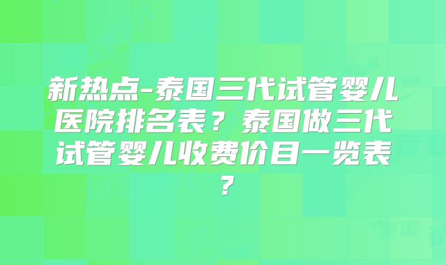 新热点-泰国三代试管婴儿医院排名表?泰国做三代试管婴儿收费价目一览表?