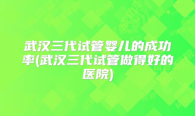武汉三代试管婴儿的成功率(武汉三代试管做得好的医院)
