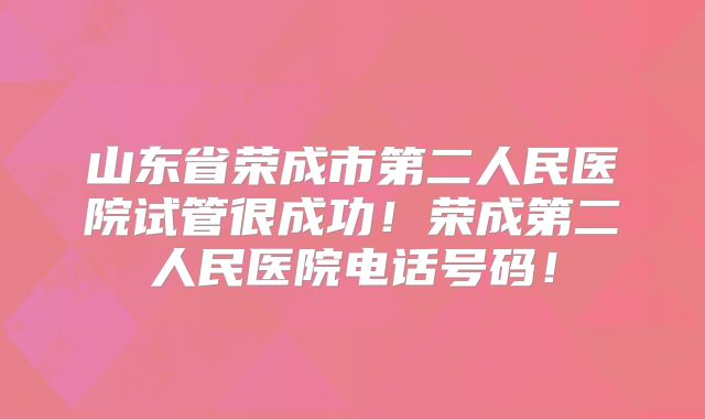 山东省荣成市第二人民医院试管很成功!荣成第二人民医院电话号码!