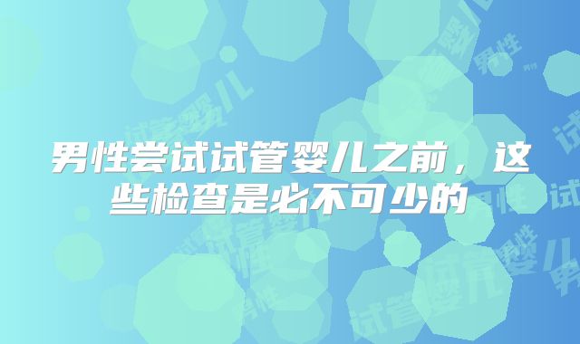 男性尝试试管婴儿之前,这些检查是必不可少的