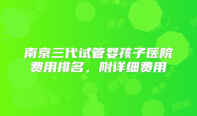 南京三代试管婴孩子医院费用排名,附详细费用