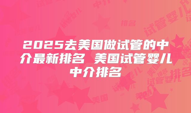2025去美国做试管的中介最新排名 美国试管婴儿中介排名