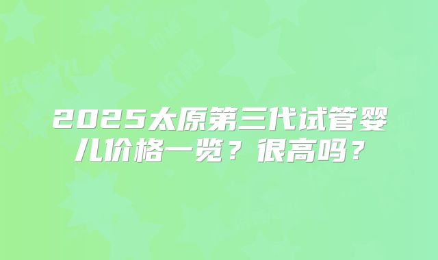 2025太原第三代试管婴儿价格一览？很高吗？
