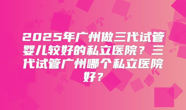 2025年广州做三代试管婴儿较好的私立医院？三代试管广州哪个私立医院好？
