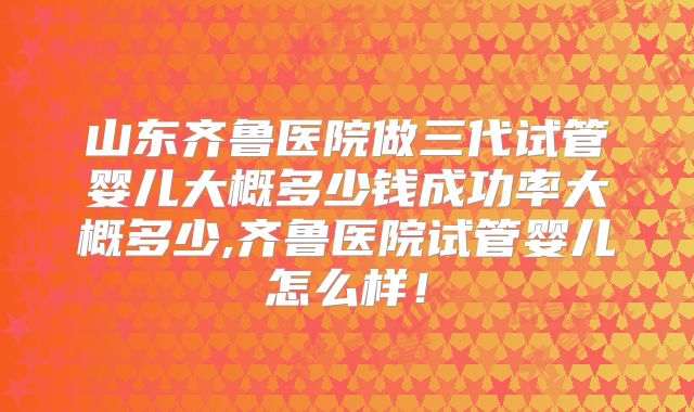 山东齐鲁医院做三代试管婴儿大概多少钱成功率大概多少,齐鲁医院试管婴儿怎么样！