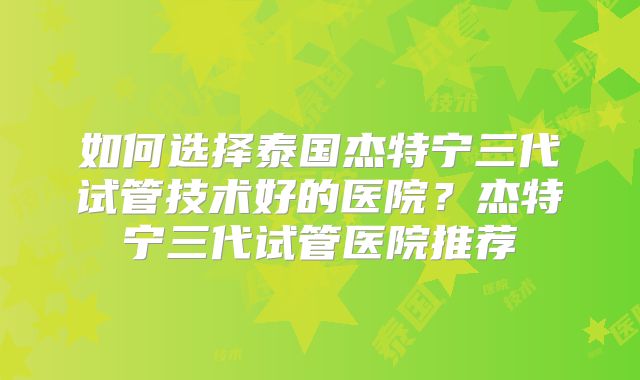 如何选择泰国杰特宁三代试管技术好的医院？杰特宁三代试管医院推荐