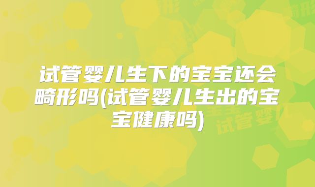 试管婴儿生下的宝宝还会畸形吗(试管婴儿生出的宝宝健康吗)