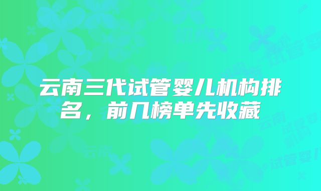 云南三代试管婴儿机构排名，前几榜单先收藏