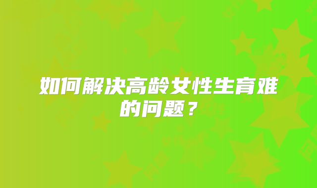 如何解决高龄女性生育难的问题？