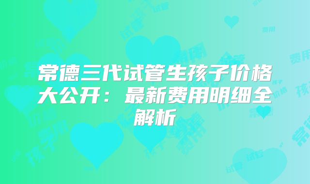 常德三代试管生孩子价格大公开：最新费用明细全解析