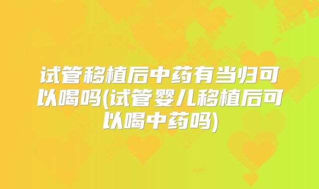 试管移植后中药有当归可以喝吗(试管婴儿移植后可以喝中药吗)