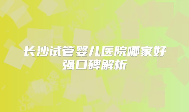 长沙试管婴儿医院哪家好强口碑解析