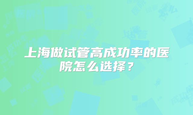 上海做试管高成功率的医院怎么选择？