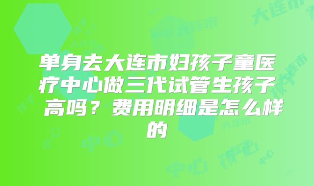 单身去大连市妇孩子童医疗中心做三代试管生孩子 高吗？费用明细是怎么样的