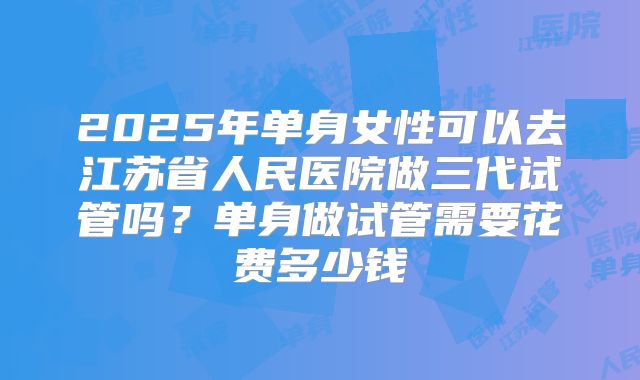 2025年单身女性可以去江苏省人民医院做三代试管吗？单身做试管需要花费多少钱