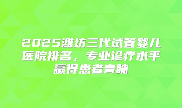 2025潍坊三代试管婴儿医院排名，专业诊疗水平赢得患者青睐