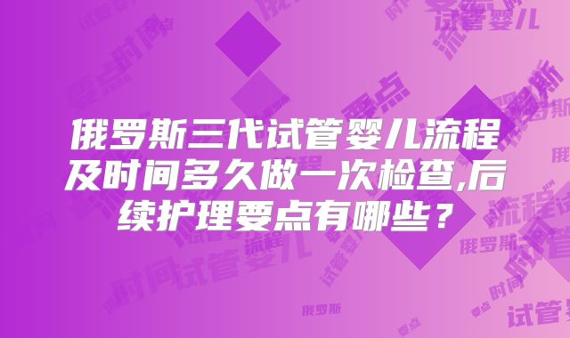 俄罗斯三代试管婴儿流程及时间多久做一次检查,后续护理要点有哪些?