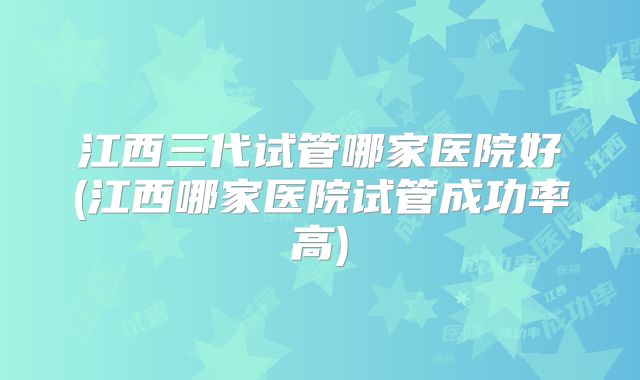 江西三代试管哪家医院好(江西哪家医院试管成功率高)