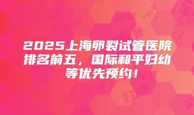 2025上海卵裂试管医院排名前五，国际和平妇幼 等优先预约！