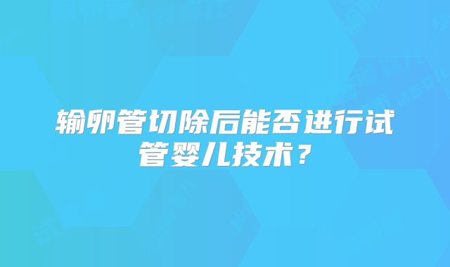 输卵管切除后能否进行试管婴儿技术？