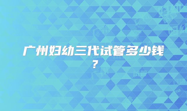 广州妇幼三代试管多少钱？