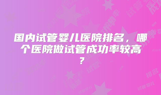 国内试管婴儿医院排名，哪个医院做试管成功率较高？