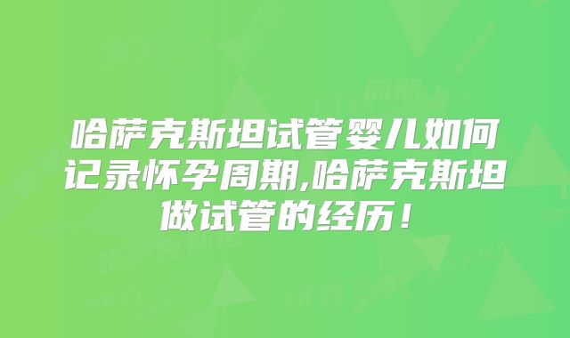 哈萨克斯坦试管婴儿如何记录怀孕周期,哈萨克斯坦做试管的经历！
