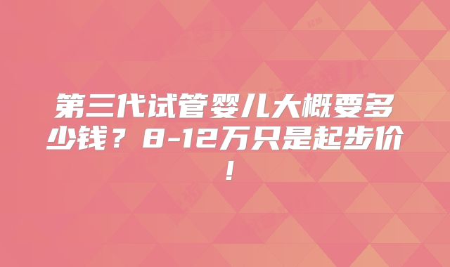 第三代试管婴儿大概要多少钱?8-12万只是起步价!