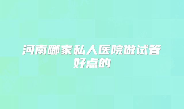 河南哪家私人医院做试管好点的