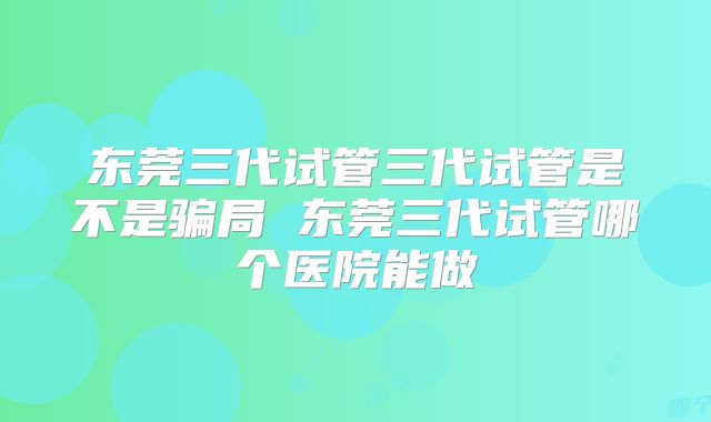 东莞三代试管三代试管是不是骗局 东莞三代试管哪个医院能做