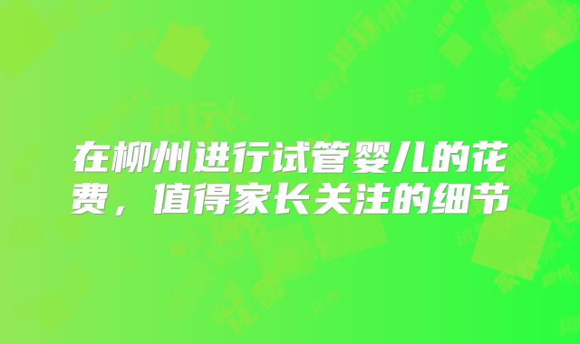 在柳州进行试管婴儿的花费，值得家长关注的细节