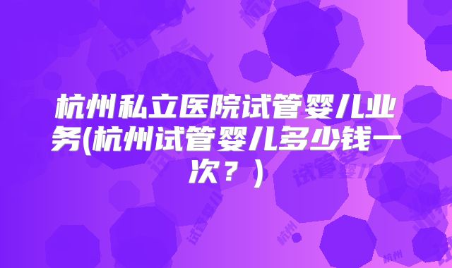 杭州私立医院试管婴儿业务(杭州试管婴儿多少钱一次?)