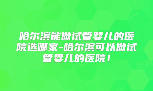 哈尔滨能做试管婴儿的医院选哪家-哈尔滨可以做试管婴儿的医院！