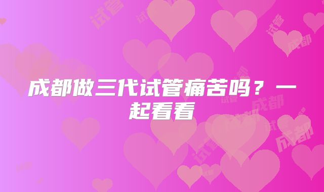 成都做三代试管痛苦吗？一起看看