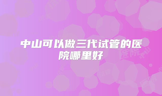 中山可以做三代试管的医院哪里好