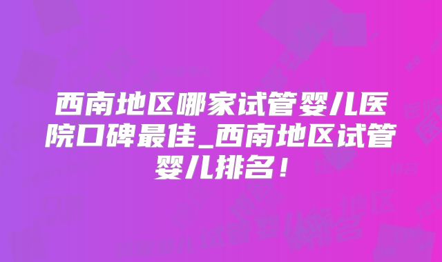 西南地区哪家试管婴儿医院口碑最佳_西南地区试管婴儿排名！