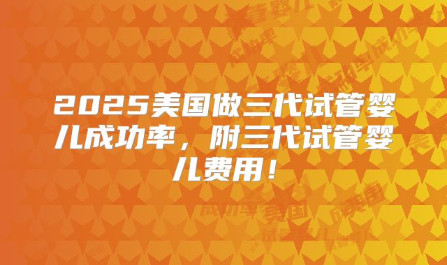 2025美国做三代试管婴儿成功率，附三代试管婴儿费用！