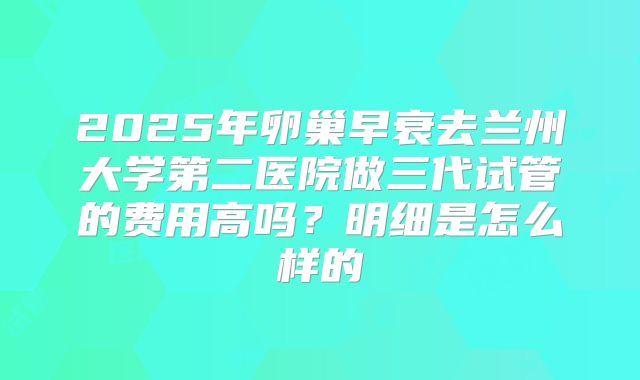 2025年卵巢早衰去兰州大学第二医院做三代试管的费用高吗？明细是怎么样的