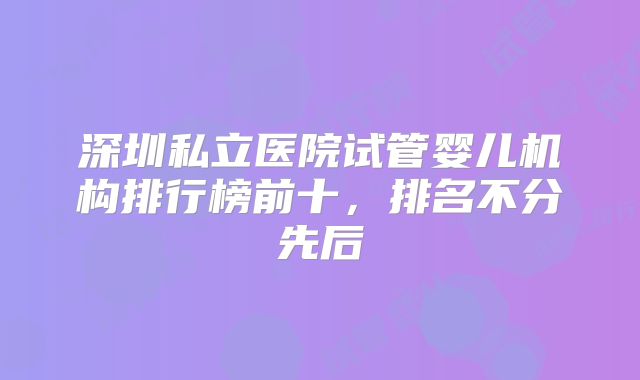 深圳私立医院试管婴儿机构排行榜前十，排名不分先后