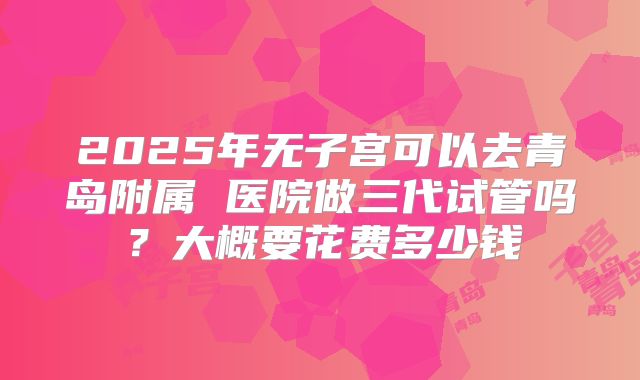2025年无子宫可以去青岛附属 医院做三代试管吗？大概要花费多少钱