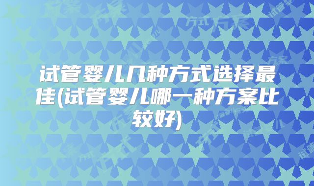 试管婴儿几种方式选择最佳(试管婴儿哪一种方案比较好)