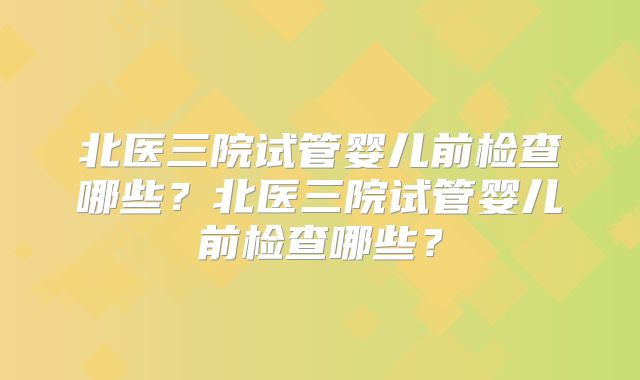 北医三院试管婴儿前检查哪些？北医三院试管婴儿前检查哪些？