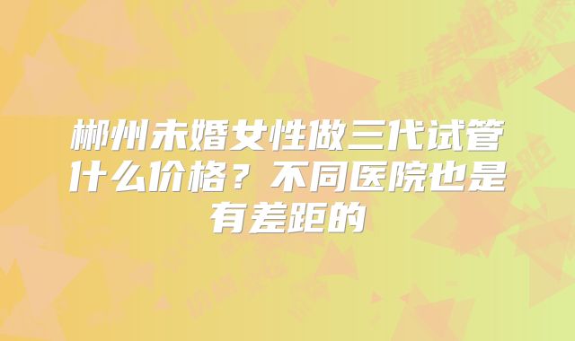 郴州未婚女性做三代试管什么价格？不同医院也是有差距的