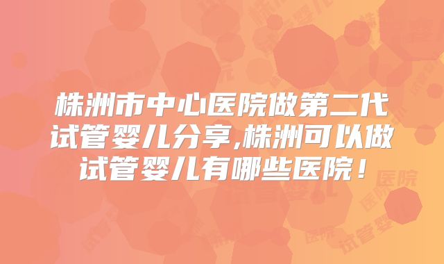 株洲市中心医院做第二代试管婴儿分享,株洲可以做试管婴儿有哪些医院！